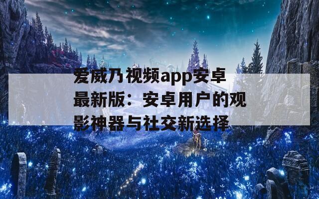 爱威乃视频app安卓最新版：安卓用户的观影神器与社交新选择