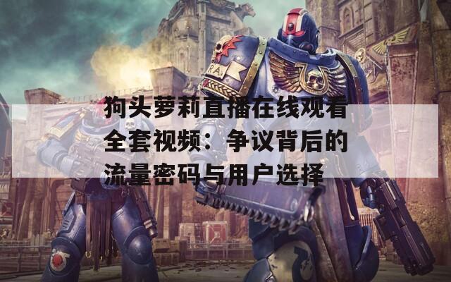狗头萝莉直播在线观看全套视频：争议背后的流量密码与用户选择
