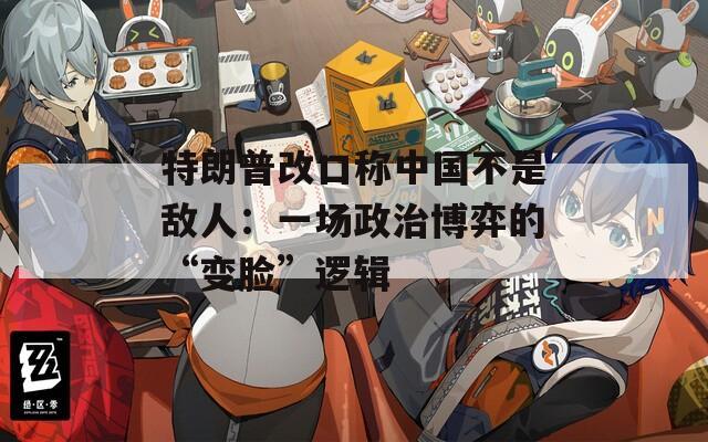 特朗普改口称中国不是敌人：一场政治博弈的“变脸”逻辑