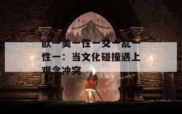 欧一美一性一交一乱一性一：当文化碰撞遇上观念冲突