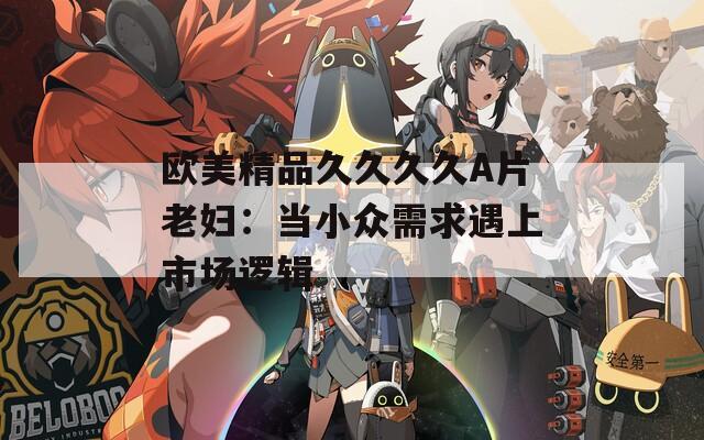 欧美精品久久久久A片老妇：当小众需求遇上市场逻辑
