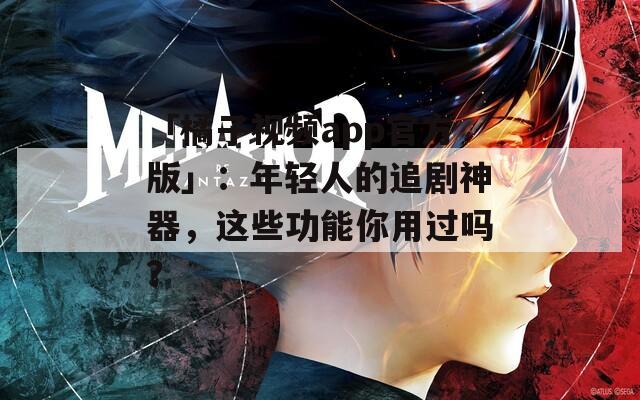 「橘子视频app官方版」：年轻人的追剧神器，这些功能你用过吗？