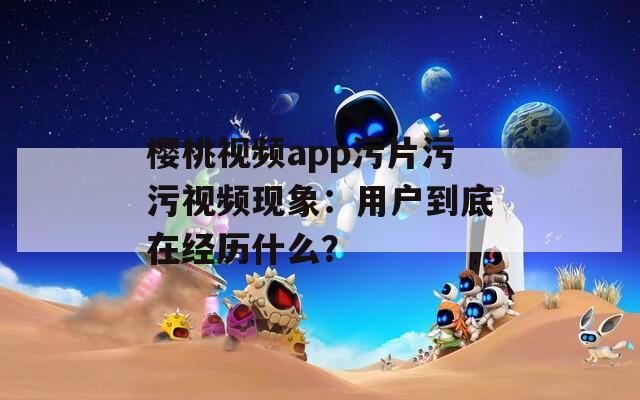 樱桃视频app污片污污视频现象：用户到底在经历什么？