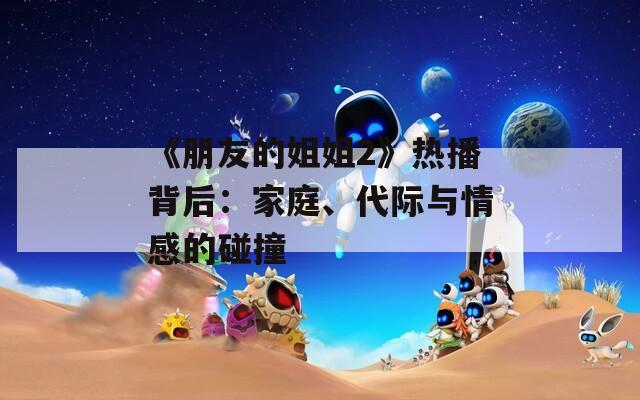 《朋友的姐姐2》热播背后：家庭、代际与情感的碰撞