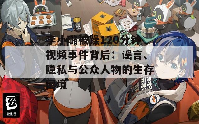 李小璐被躁120分钟视频事件背后：谣言、隐私与公众人物的生存困境