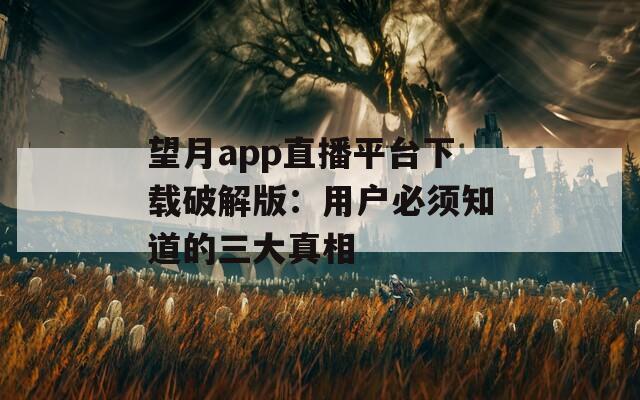 望月app直播平台下载破解版：用户必须知道的三大真相