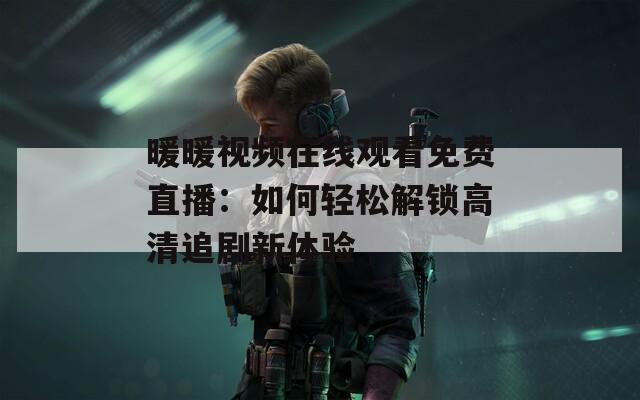 暖暖视频在线观看免费直播：如何轻松解锁高清追剧新体验