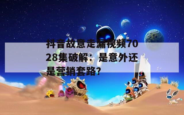 抖音故意走漏视频7028集破解：是意外还是营销套路？