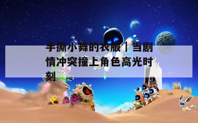 手撕小舞的衣服｜当剧情冲突撞上角色高光时刻
