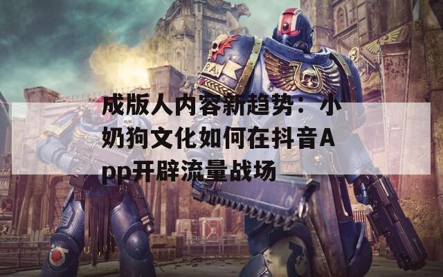 成版人内容新趋势：小奶狗文化如何在抖音App开辟流量战场