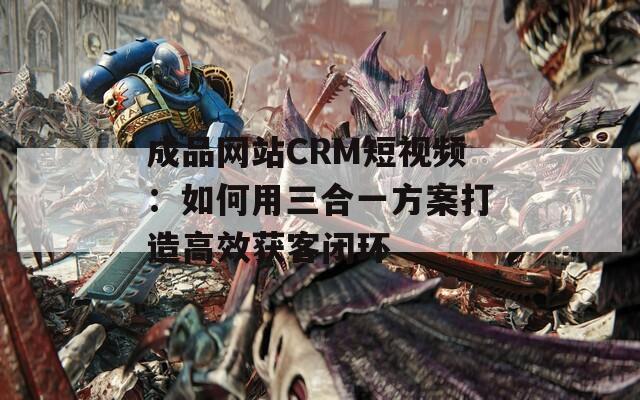 成品网站CRM短视频：如何用三合一方案打造高效获客闭环