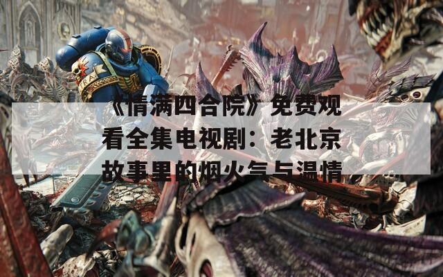 《情满四合院》免费观看全集电视剧：老北京故事里的烟火气与温情