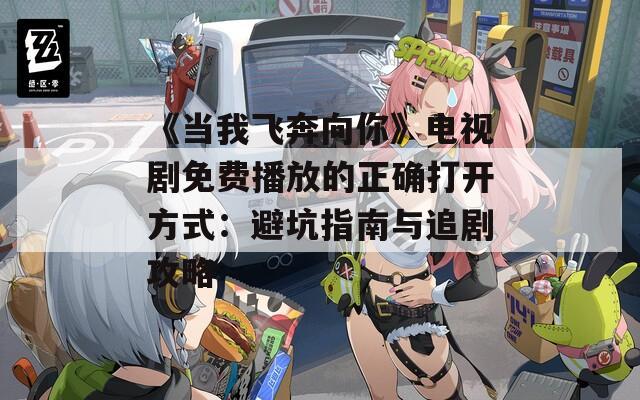 《当我飞奔向你》电视剧免费播放的正确打开方式：避坑指南与追剧攻略