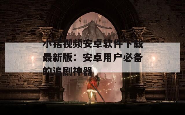 小猪视频安卓软件下载最新版：安卓用户必备的追剧神器