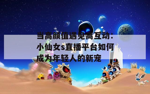 当高颜值遇见高互动：小仙女s直播平台如何成为年轻人的新宠