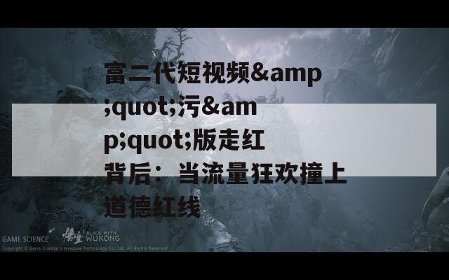 富二代短视频&quot;污&quot;版走红背后：当流量狂欢撞上道德红线