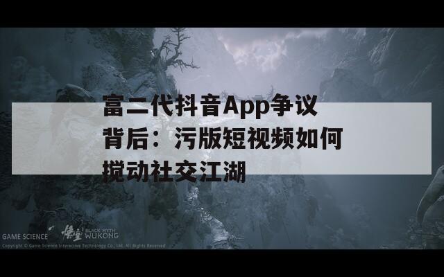 富二代抖音App争议背后：污版短视频如何搅动社交江湖