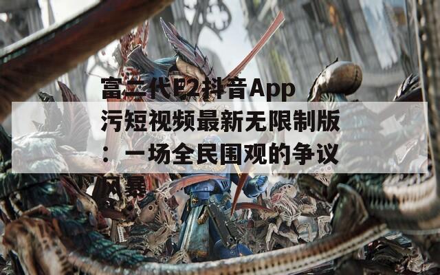 富二代F2抖音App污短视频最新无限制版：一场全民围观的争议风暴