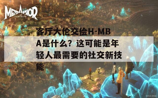 客厅大伦交侩H-MBA是什么？这可能是年轻人最需要的社交新技能