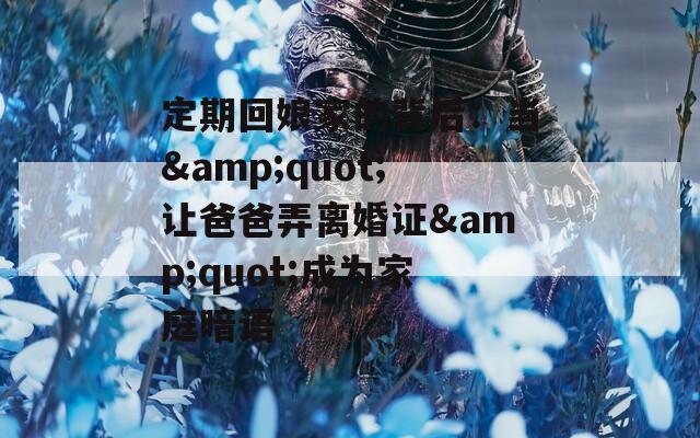 定期回娘家的背后：当&quot;让爸爸弄离婚证&quot;成为家庭暗语