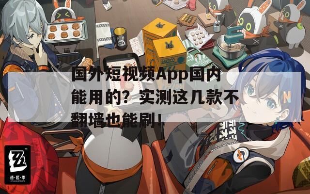 国外短视频App国内能用的？实测这几款不翻墙也能刷！