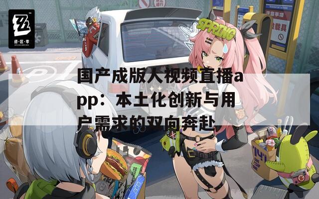 国产成版人视频直播app：本土化创新与用户需求的双向奔赴