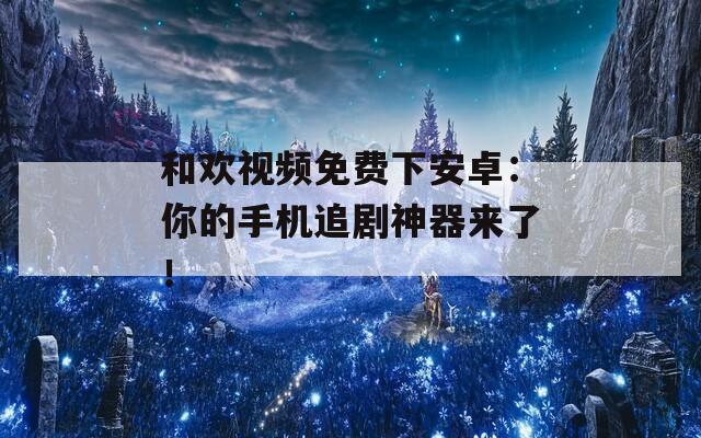 和欢视频免费下安卓：你的手机追剧神器来了！