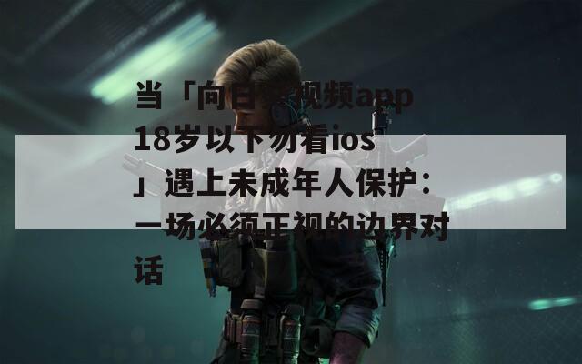 当「向日葵视频app18岁以下勿看ios」遇上未成年人保护：一场必须正视的边界对话