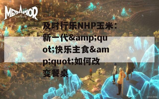 及时行乐NHP玉米：新一代&quot;快乐主食&quot;如何改变餐桌