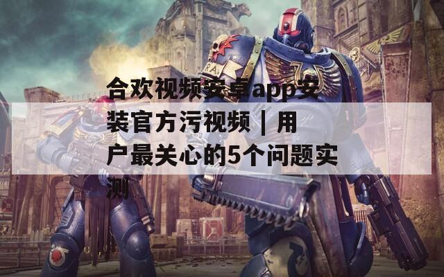 合欢视频安卓app安装官方污视频 | 用户最关心的5个问题实测