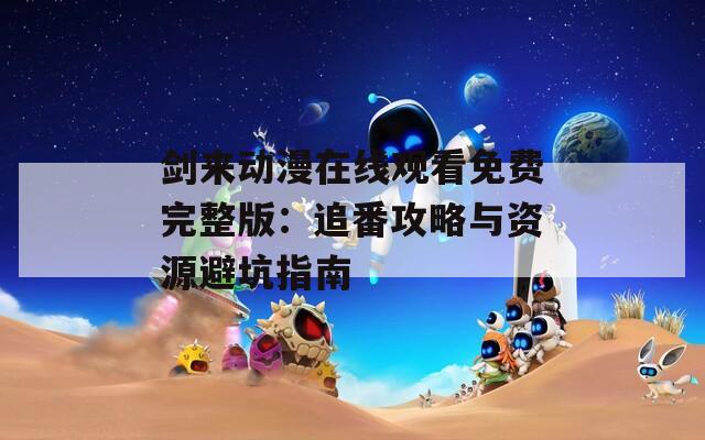 剑来动漫在线观看免费完整版：追番攻略与资源避坑指南