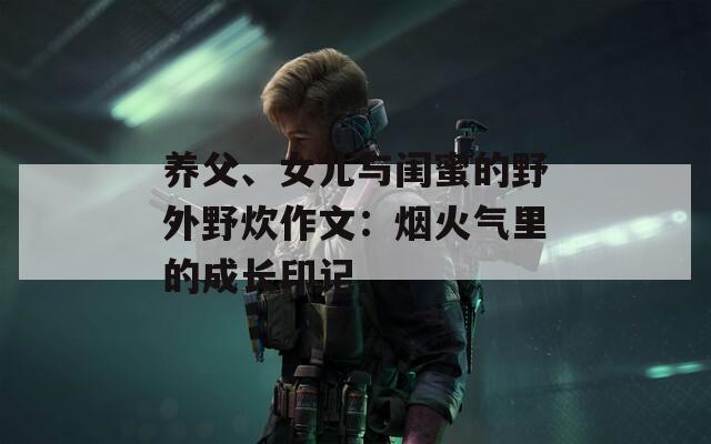 养父、女儿与闺蜜的野外野炊作文：烟火气里的成长印记