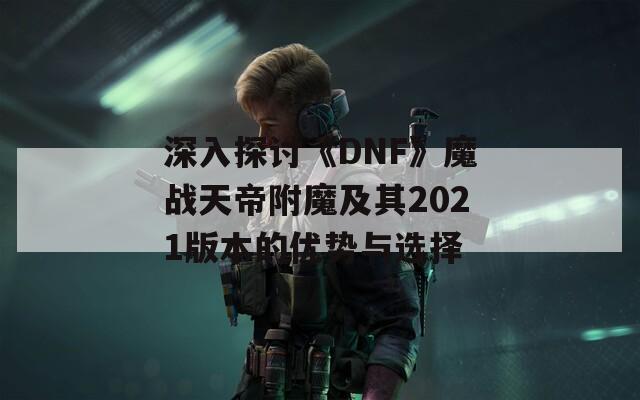 深入探讨《DNF》魔战天帝附魔及其2021版本的优势与选择