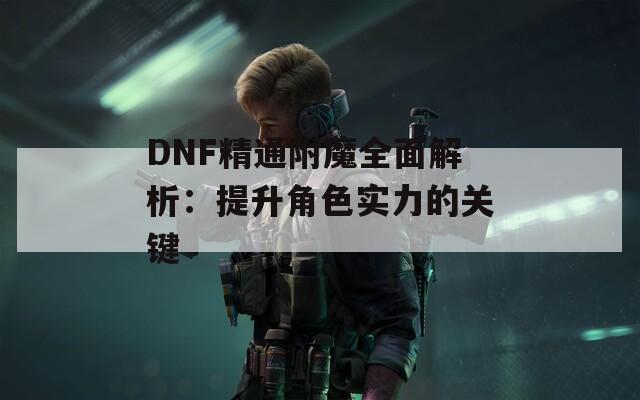 DNF精通附魔全面解析：提升角色实力的关键
