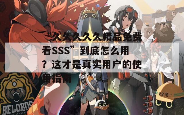 “久久久久久精品免费看SSS”到底怎么用？这才是真实用户的使用指南