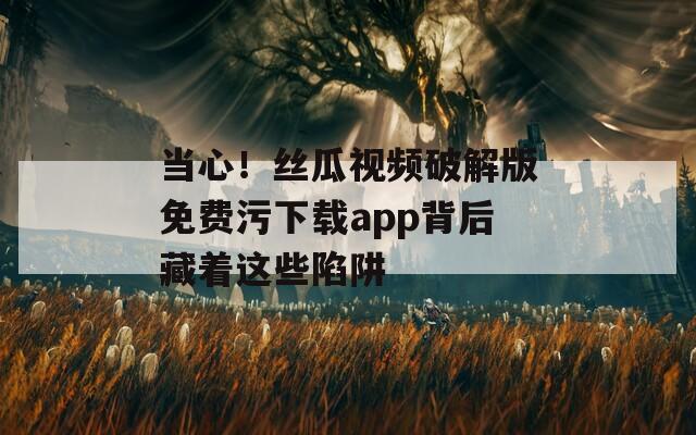 当心！丝瓜视频破解版免费污下载app背后藏着这些陷阱