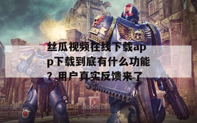 丝瓜视频在线下载app下载到底有什么功能？用户真实反馈来了