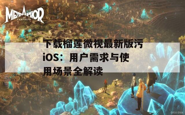 下载榴莲微视最新版污iOS：用户需求与使用场景全解读