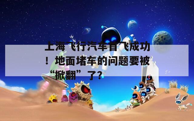 上海飞行汽车首飞成功！地面堵车的问题要被“掀翻”了？
