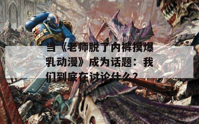 当《老师脱了内裤摸爆乳动漫》成为话题：我们到底在讨论什么？