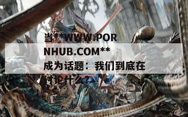当**WWW.РОRNHUB.СОM**成为话题：我们到底在讨论什么？
