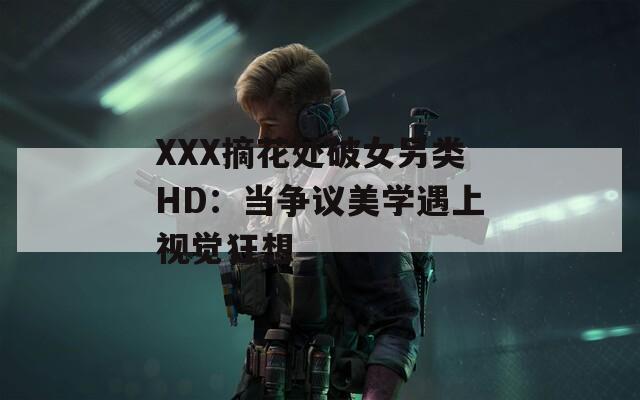 XXX摘花处破女另类HD：当争议美学遇上视觉狂想