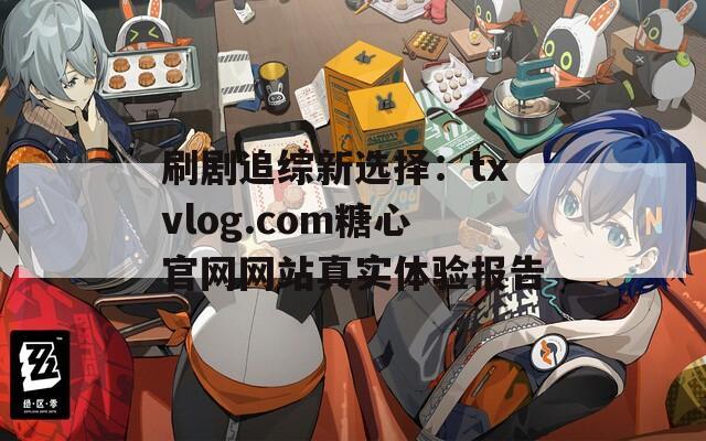 刷剧追综新选择：txvlog.com糖心官网网站真实体验报告