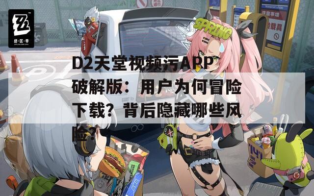 D2天堂视频污APP破解版：用户为何冒险下载？背后隐藏哪些风险？