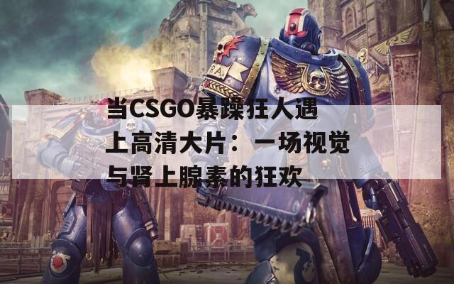 当CSGO暴躁狂人遇上高清大片：一场视觉与肾上腺素的狂欢