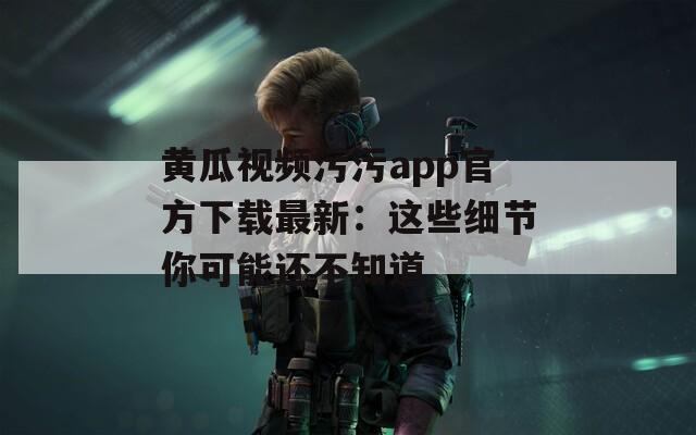 黄瓜视频污污app官方下载最新：这些细节你可能还不知道