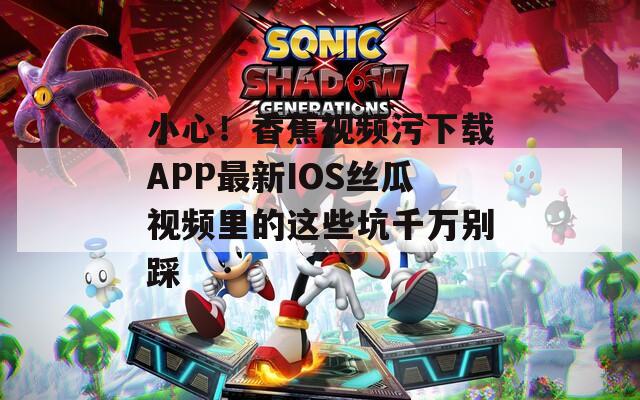 小心！香蕉视频污下载APP最新IOS丝瓜视频里的这些坑千万别踩