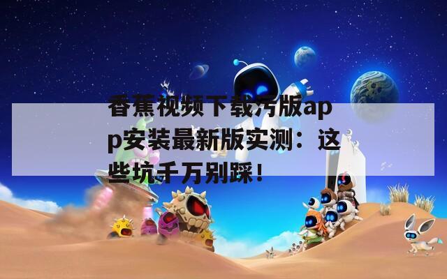 香蕉视频下载污版app安装最新版实测：这些坑千万别踩！