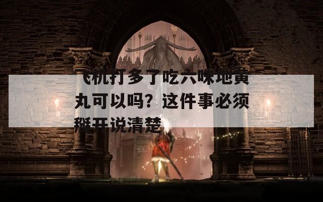 飞机打多了吃六味地黄丸可以吗？这件事必须掰开说清楚