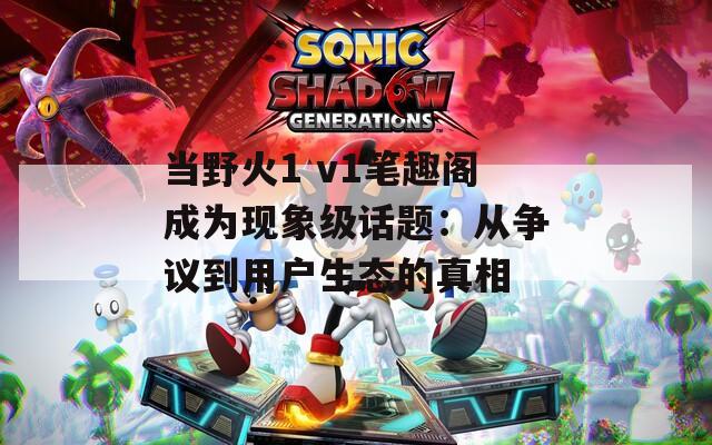 当野火1 v1笔趣阁成为现象级话题：从争议到用户生态的真相